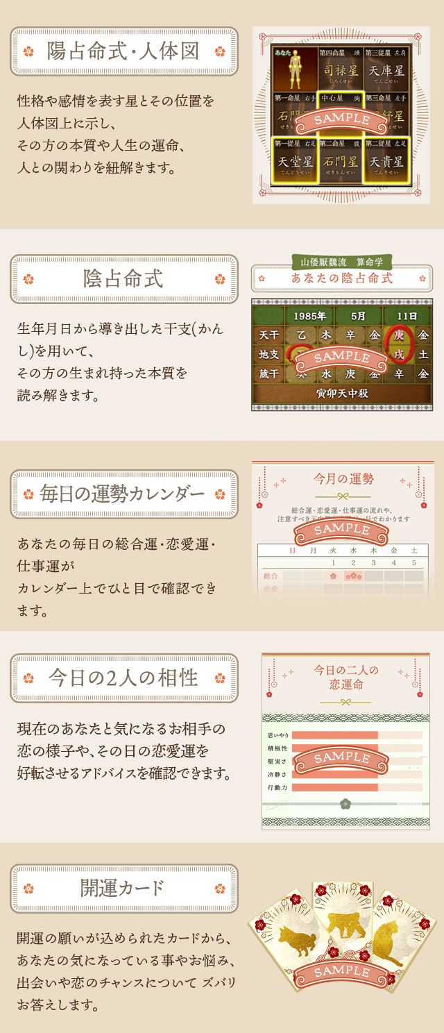【陽占命式・人体図】性格や感情を表す星とその位置を 人体図上に示し、 その方の本質や人生の運命、 人との関わりを紐解きます。【陰占命式】生年月日から導き出した干支(かんし)を用いて、 その方の生まれ持った本質を 読み解きます。【毎日の運勢カレンダー】あなたの毎日の総合運・恋愛運・仕事運が カレンダー上でひと目で確認できます。【今日の2人の相性】現在のあなたと気になるお相手の 恋の様子や、その日の恋愛運を 好転させるアドバイスを確認できます。【開運カード】開運の願いが込められたカードから、 あなたの気になっている事やお悩み、 出会いや恋のチャンスについて ズバリお答えします。
